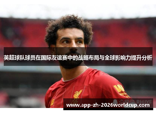 英超球队球员在国际友谊赛中的战略布局与全球影响力提升分析 英超球队球员在国际友谊赛中的战略布局与全球影响力提升分析
