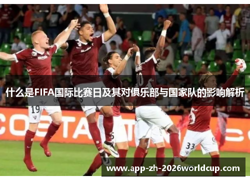 什么是FIFA国际比赛日及其对俱乐部与国家队的影响解析 什么是FIFA国际比赛日及其对俱乐部与国家队的影响解析
