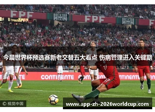 今晨世界杯预选赛新老交替五大看点 伤病管理进入关键期