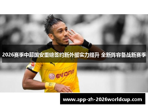 2026赛季中超国安重磅签约新外援实力提升 全新阵容备战新赛季 2026赛季中超国安重磅签约新外援实力提升 全新阵容备战新赛季