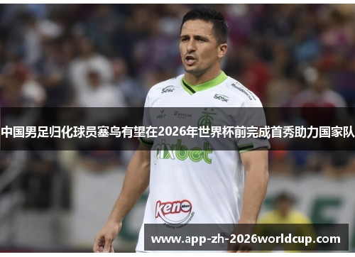 中国男足归化球员塞鸟有望在2026年世界杯前完成首秀助力国家队 中国男足归化球员塞鸟有望在2026年世界杯前完成首秀助力国家队